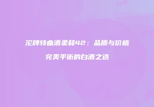 沱牌特曲酒柔和42：品质与价格完美平衡的白酒之选