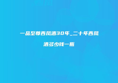 一品至尊西凤酒30年_二十年西凤酒多少钱一瓶