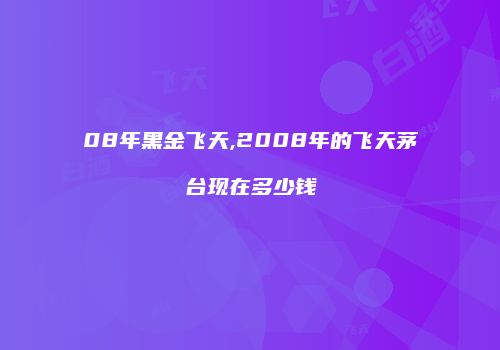 08年黑金飞天,2008年的飞天茅台现在多少钱