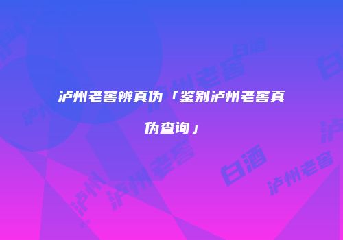 泸州老窖辨真伪「鉴别泸州老窖真伪查询」