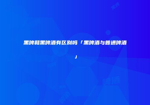 黑啤和黑啤酒有区别吗「黑啤酒与普通啤酒」