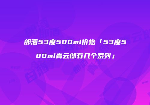 郎酒53度500ml价格「53度500ml青云郎有几个系列」