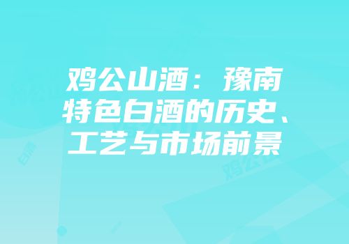 鸡公山酒：豫南特色白酒的历史、工艺与市场前景