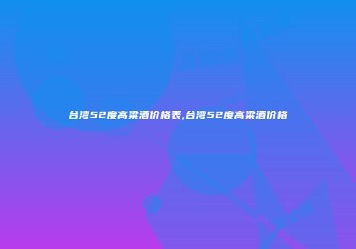 台湾52度高粱酒价格表,台湾52度高粱酒价格