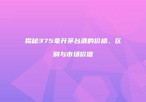 揭秘375毫升茅台酒的价格、区别与市场价值