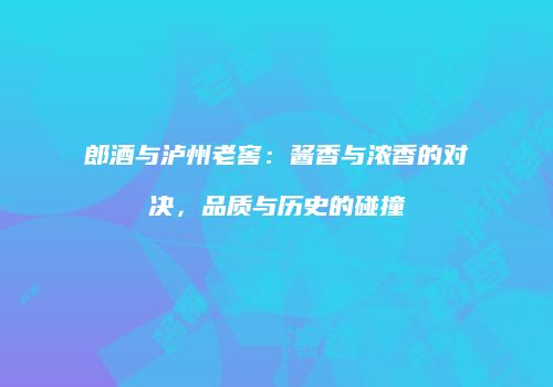 郎酒与泸州老窖：酱香与浓香的对决，品质与历史的碰撞