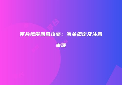 茅台携带回国攻略：海关规定及注意事项