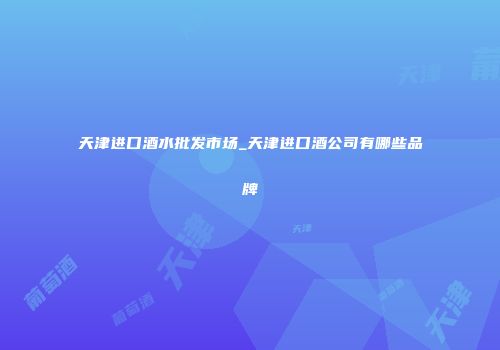 天津进口酒水批发市场_天津进口酒公司有哪些品牌