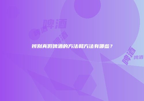 辨别真假啤酒的方法和方法有哪些？