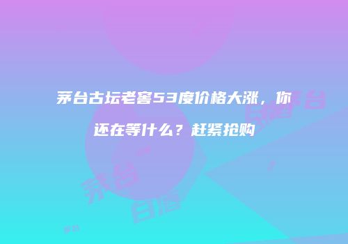 茅台古坛老窖53度价格大涨，你还在等什么？赶紧抢购