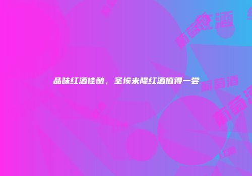 品味红酒佳酿，圣埃米隆红酒值得一尝