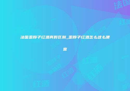 法国歪脖子红酒真假区别_歪脖子红酒怎么这么便宜