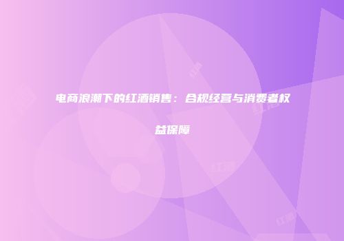 电商浪潮下的红酒销售：合规经营与消费者权益保障