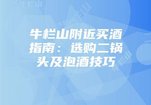 牛栏山附近买酒指南：选购二锅头及泡酒技巧