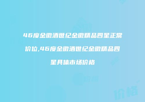 46度金徽酒世纪金徽精品四星正常价位,46度金徽酒世纪金徽精品四星具体市场价格