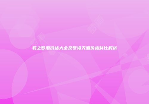 和之梦酒价格大全及梦海天酒价格对比解析