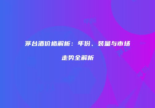 茅台酒价格解析：年份、装量与市场走势全解析