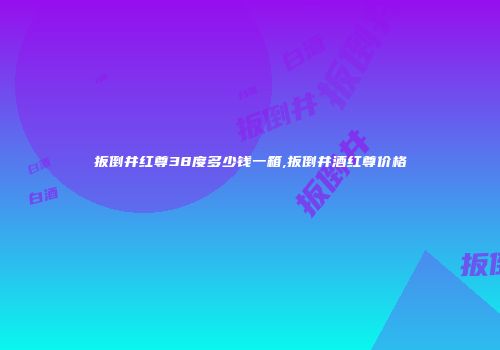 扳倒井红尊38度多少钱一箱,扳倒井酒红尊价格
