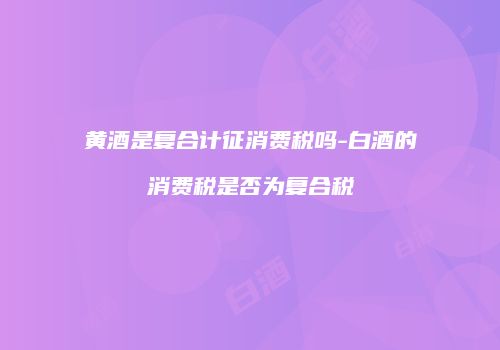 黄酒是复合计征消费税吗-白酒的消费税是否为复合税