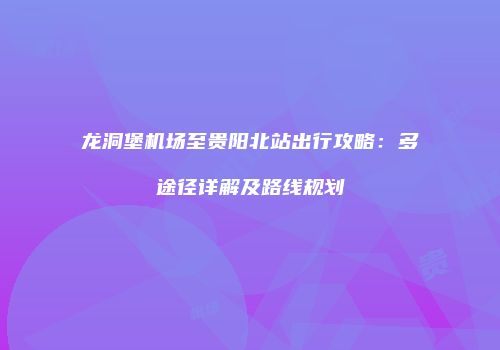 龙洞堡机场至贵阳北站出行攻略：多途径详解及路线规划