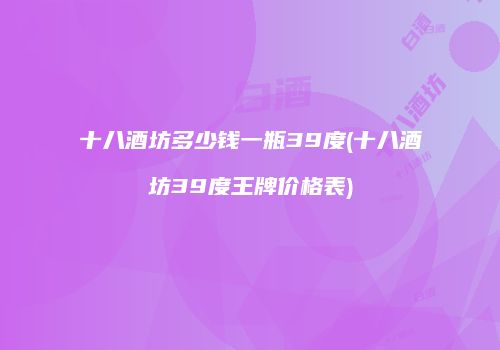 十八酒坊多少钱一瓶39度(十八酒坊39度王牌价格表)