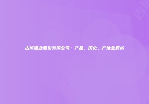 古城酒业股份有限公司：产品、历史、产地全解析