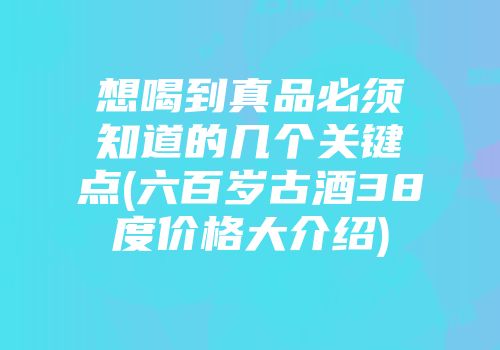 想喝到真品必须知道的几个关键点(六百岁古酒38度价格大介绍)