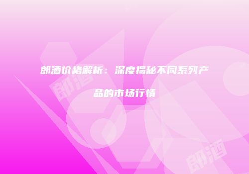 郎酒价格解析：深度揭秘不同系列产品的市场行情