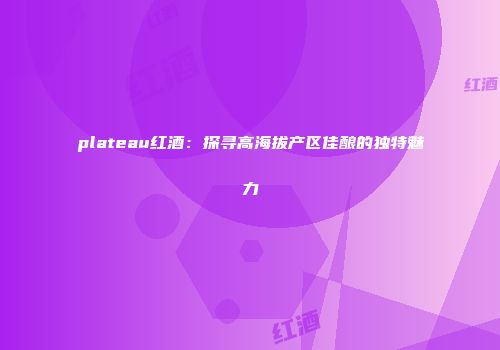 plateau红酒：探寻高海拔产区佳酿的独特魅力