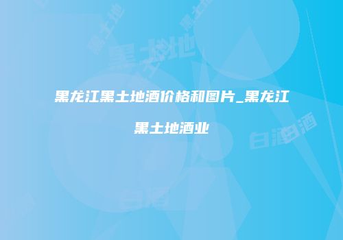 黑龙江黑土地酒价格和图片_黑龙江黑土地酒业
