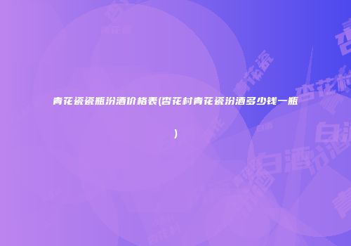 青花瓷瓷瓶汾酒价格表(杏花村青花瓷汾酒多少钱一瓶)