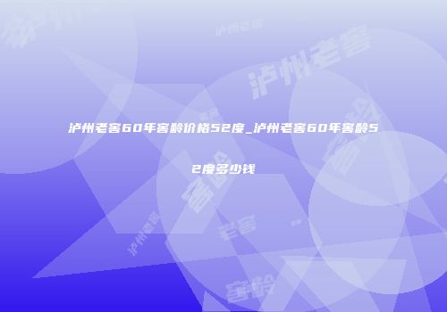 泸州老窖60年窖龄价格52度_泸州老窖60年窖龄52度多少钱
