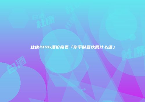 杜康1996酒价格表「你平时喜欢喝什么酒」