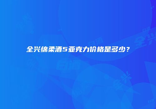 全兴绵柔酒5亚克力价格是多少？