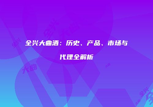 全兴大曲酒：历史、产品、市场与代理全解析