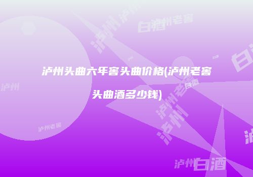 泸州头曲六年窖头曲价格(泸州老窖头曲酒多少钱)