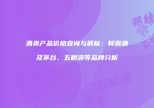 酒类产品价格查询与解析：将源酒及茅台、五粮液等品牌分析