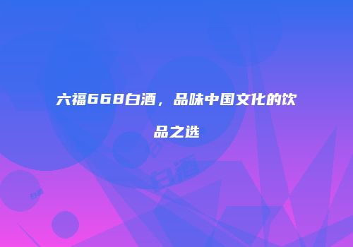 六福668白酒，品味中国文化的饮品之选