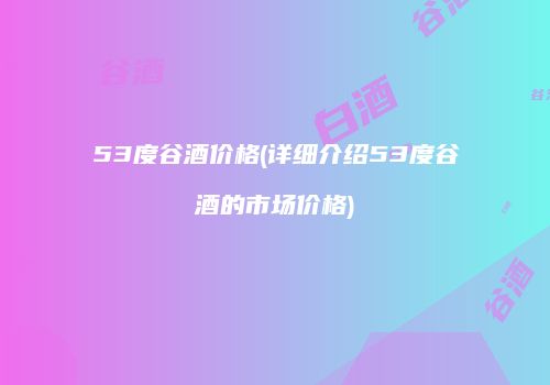 53度谷酒价格(详细介绍53度谷酒的市场价格)