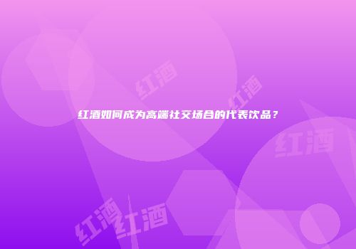 红酒如何成为高端社交场合的代表饮品？