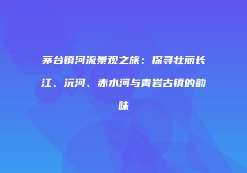 茅台镇河流景观之旅：探寻壮丽长江、沅河、赤水河与青岩古镇的韵味