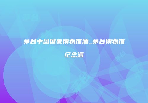 茅台中国国家博物馆酒_茅台博物馆纪念酒