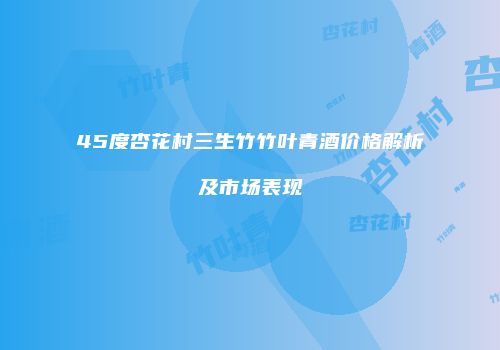 45度杏花村三生竹竹叶青酒价格解析及市场表现