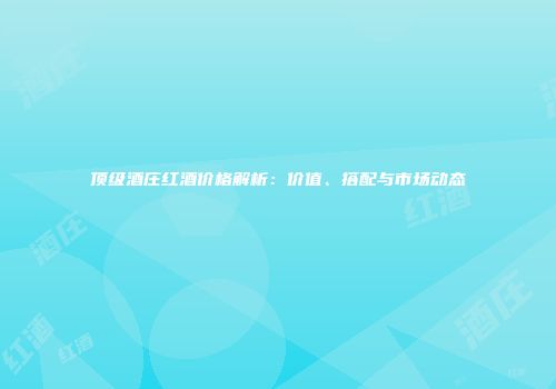 顶级酒庄红酒价格解析：价值、搭配与市场动态
