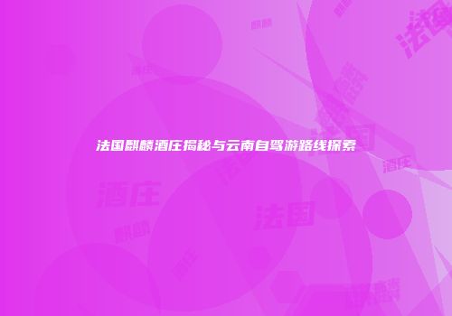 法国麒麟酒庄揭秘与云南自驾游路线探索