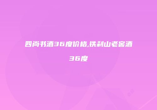 四尚书酒36度价格,铁刹山老窖酒36度