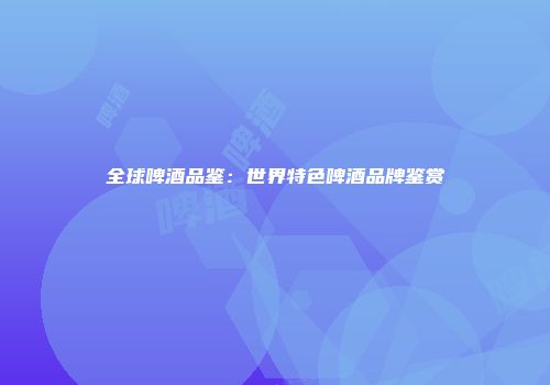 全球啤酒品鉴：世界特色啤酒品牌鉴赏