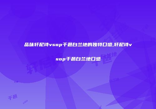 品味轩尼诗vsop干邑白兰地的独特口感,轩尼诗vsop干邑白兰地口感