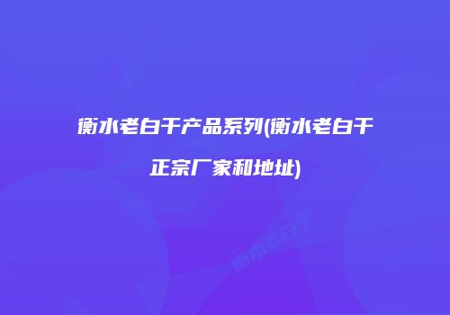 衡水老白干产品系列(衡水老白干正宗厂家和地址)