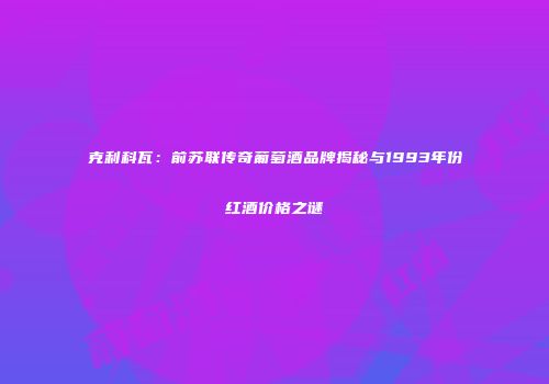 克利科瓦：前苏联传奇葡萄酒品牌揭秘与1993年份红酒价格之谜